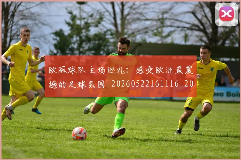 欧冠球队主场巡礼:感受欧洲最震撼的足球氛围_20260522161116_20260610165953