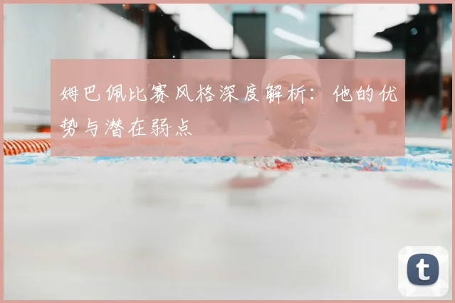 姆巴佩比赛风格深度解析:他的优势与潜在弱点