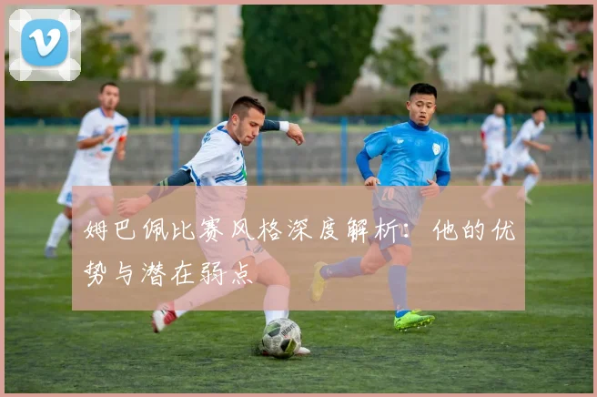 姆巴佩比赛风格深度解析:他的优势与潜在弱点