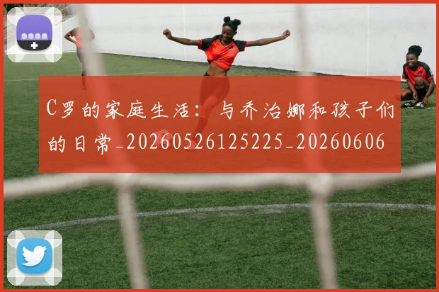 C罗的家庭生活:与乔治娜和孩子们的日常_20260526125225_20260606165448
