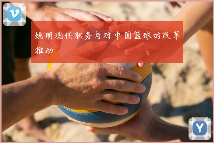 姚明现任职务与对中国篮球的改革推动