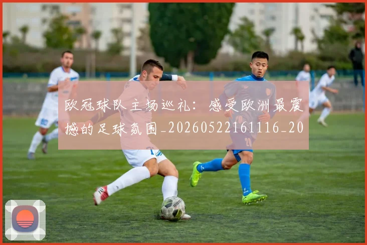欧冠球队主场巡礼:感受欧洲最震撼的足球氛围_20260522161116_20260610165953