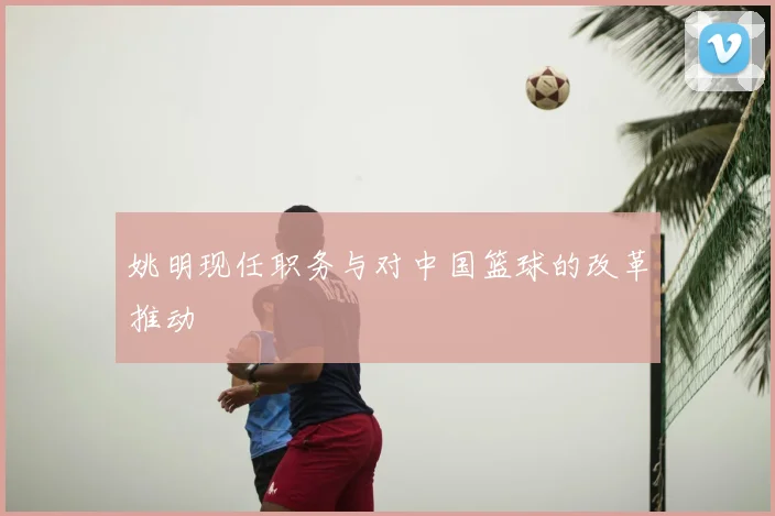 姚明现任职务与对中国篮球的改革推动